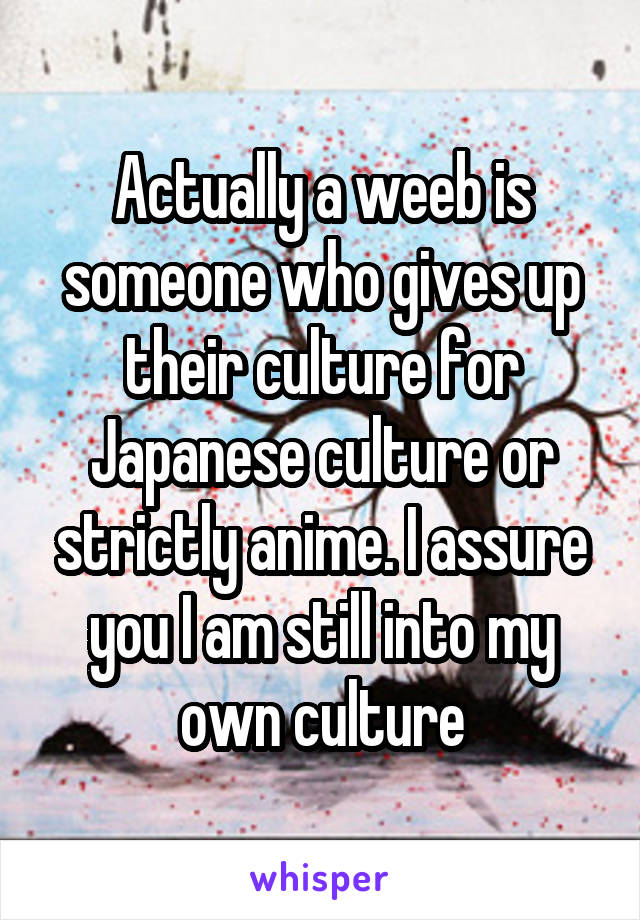 Actually a weeb is someone who gives up their culture for Japanese culture or strictly anime. I assure you I am still into my own culture