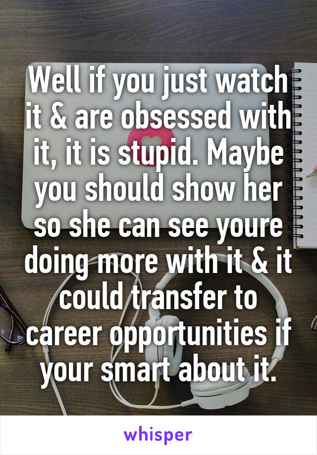 Well if you just watch it & are obsessed with it, it is stupid. Maybe you should show her so she can see youre doing more with it & it could transfer to career opportunities if your smart about it.