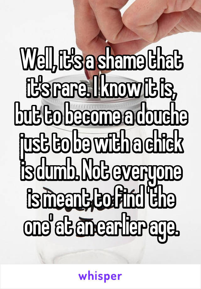 Well, it's a shame that it's rare. I know it is, but to become a douche just to be with a chick is dumb. Not everyone is meant to find 'the one' at an earlier age.