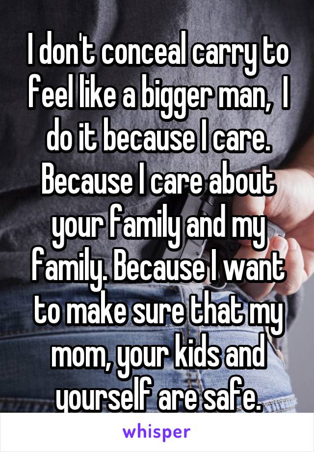 I don't conceal carry to feel like a bigger man,  I do it because I care. Because I care about your family and my family. Because I want to make sure that my mom, your kids and yourself are safe.