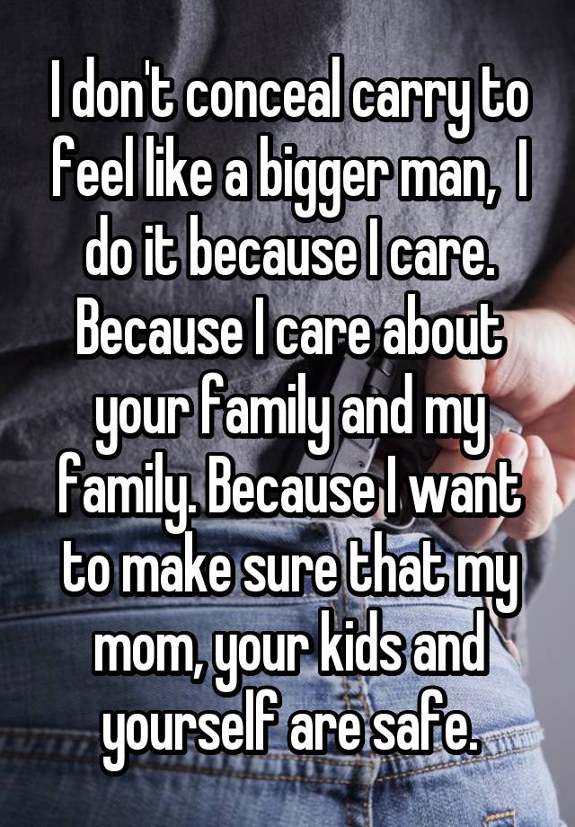 I don't conceal carry to feel like a bigger man,  I do it because I care. Because I care about your family and my family. Because I want to make sure that my mom, your kids and yourself are safe.