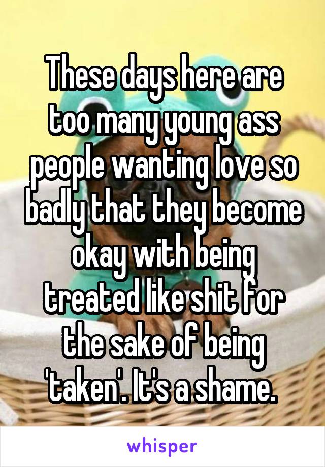 These days here are too many young ass people wanting love so badly that they become okay with being treated like shit for the sake of being 'taken'. It's a shame. 