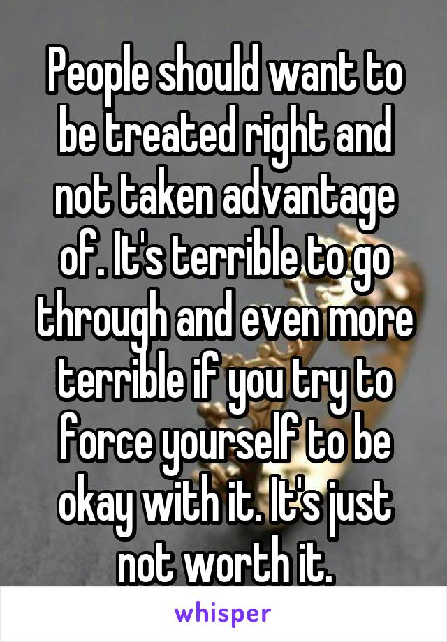 People should want to be treated right and not taken advantage of. It's terrible to go through and even more terrible if you try to force yourself to be okay with it. It's just not worth it.