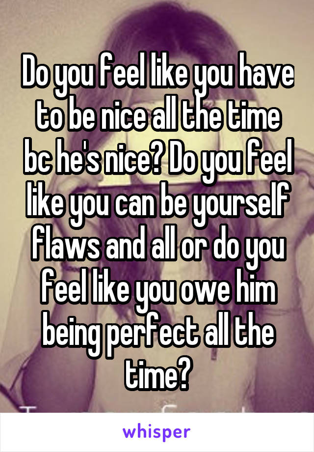 Do you feel like you have to be nice all the time bc he's nice? Do you feel like you can be yourself flaws and all or do you feel like you owe him being perfect all the time?