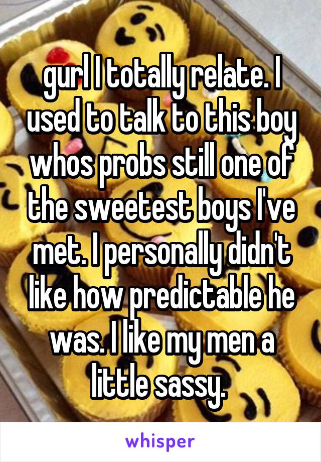 gurl I totally relate. I used to talk to this boy whos probs still one of the sweetest boys I've met. I personally didn't like how predictable he was. I like my men a little sassy. 