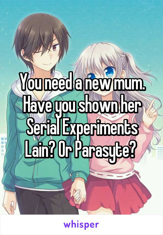 You need a new mum. Have you shown her Serial Experiments Lain? Or Parasyte? 