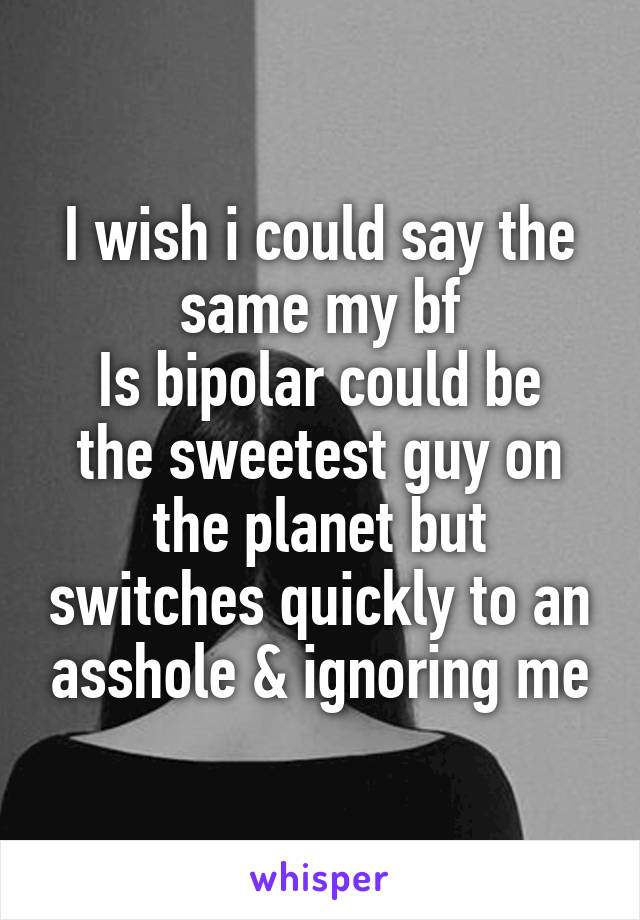 I wish i could say the same my bf
Is bipolar could be the sweetest guy on the planet but switches quickly to an asshole & ignoring me