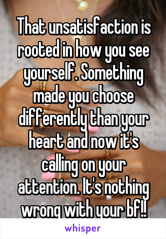 That unsatisfaction is rooted in how you see yourself. Something made you choose differently than your heart and now it's calling on your attention. It's nothing wrong with your bf!!