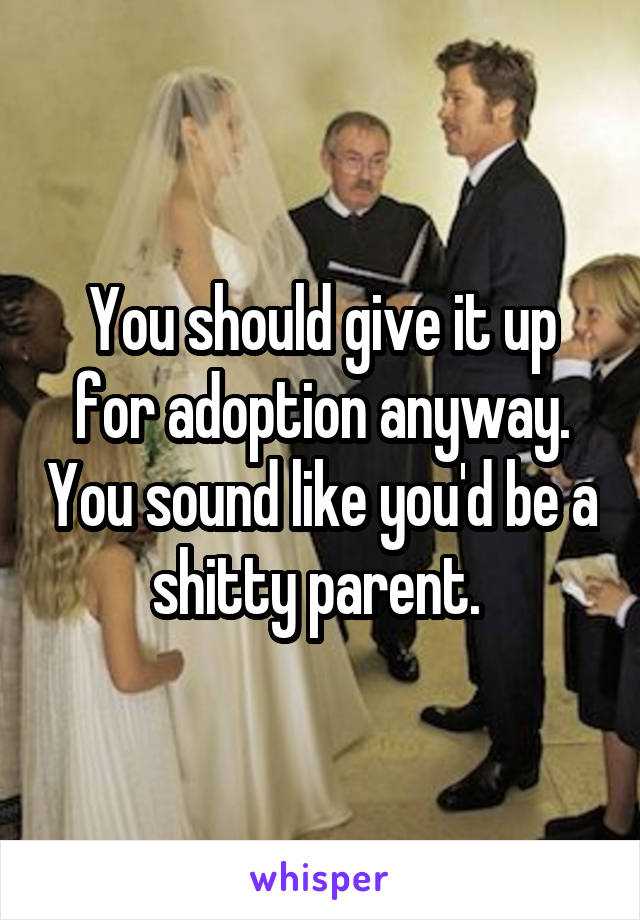 You should give it up for adoption anyway. You sound like you'd be a shitty parent. 
