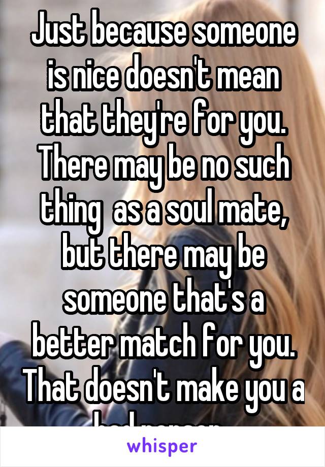 Just because someone is nice doesn't mean that they're for you. There may be no such thing  as a soul mate, but there may be someone that's a better match for you. That doesn't make you a bad person. 