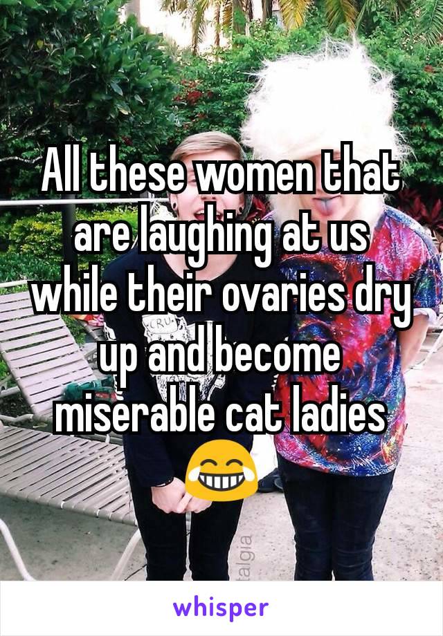 All these women that are laughing at us while their ovaries dry up and become miserable cat ladies 😂