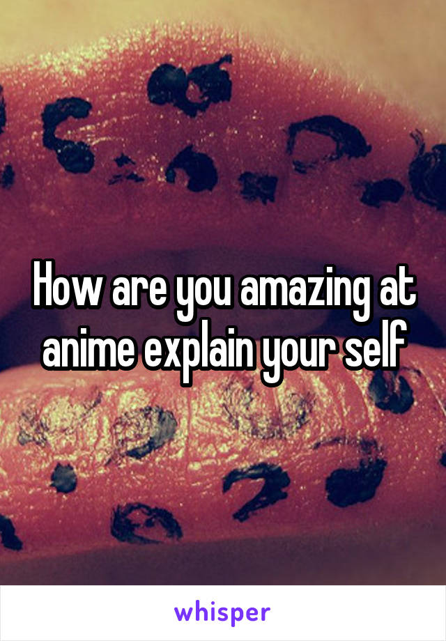 How are you amazing at anime explain your self