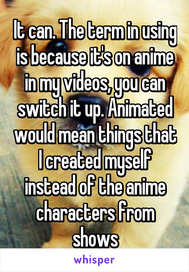 It can. The term in using is because it's on anime in my videos, you can switch it up. Animated would mean things that I created myself instead of the anime characters from shows