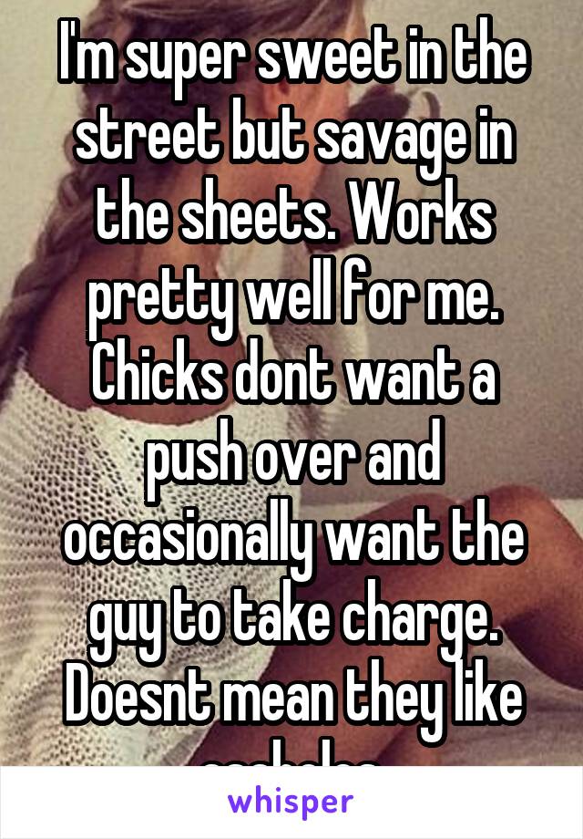 I'm super sweet in the street but savage in the sheets. Works pretty well for me.
Chicks dont want a push over and occasionally want the guy to take charge. Doesnt mean they like asaholes.