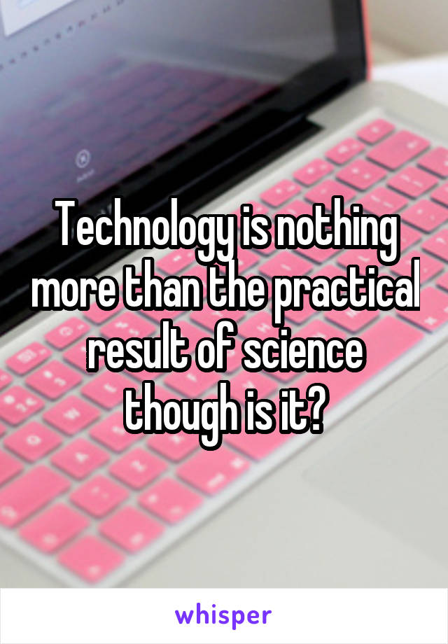Technology is nothing more than the practical result of science though is it?