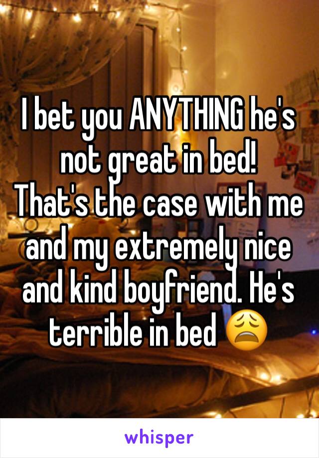 I bet you ANYTHING he's not great in bed!
That's the case with me and my extremely nice and kind boyfriend. He's terrible in bed 😩