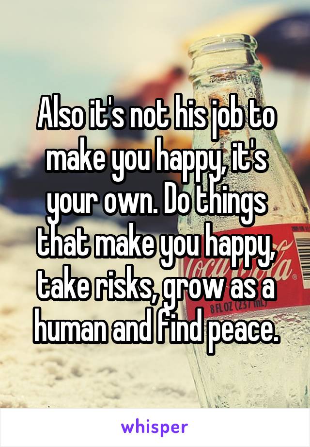 Also it's not his job to make you happy, it's your own. Do things that make you happy, take risks, grow as a human and find peace.