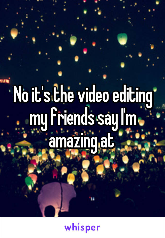 No it's the video editing my friends say I'm amazing at 