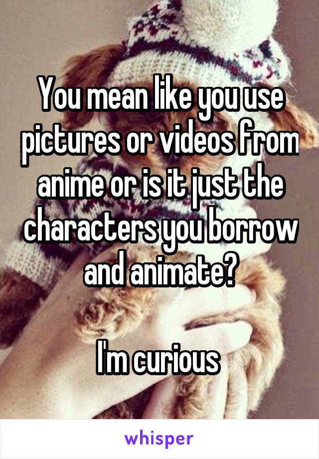 You mean like you use pictures or videos from anime or is it just the characters you borrow and animate?

I'm curious 