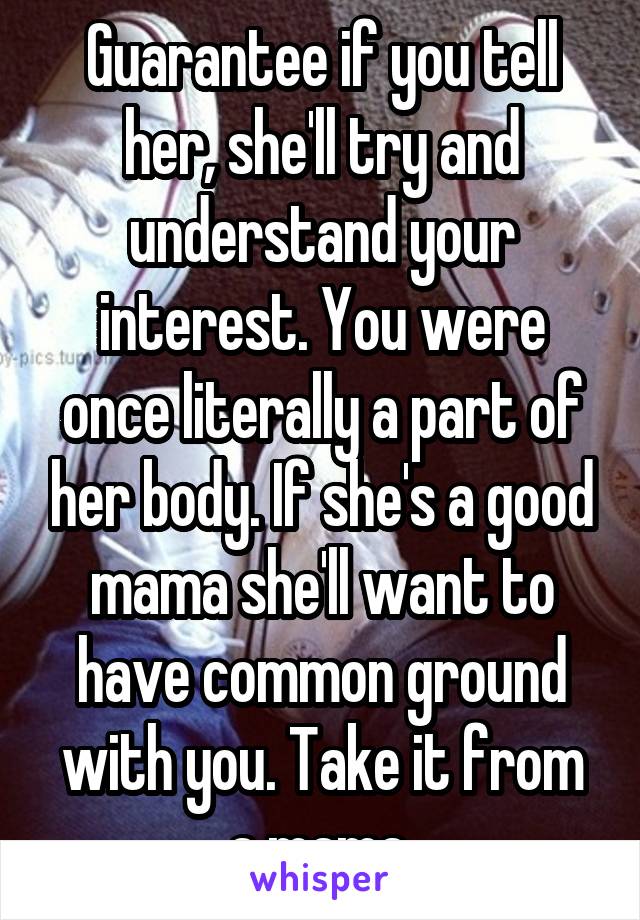 Guarantee if you tell her, she'll try and understand your interest. You were once literally a part of her body. If she's a good mama she'll want to have common ground with you. Take it from a mama.