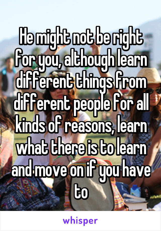 He might not be right for you, although learn different things from different people for all kinds of reasons, learn what there is to learn and move on if you have to