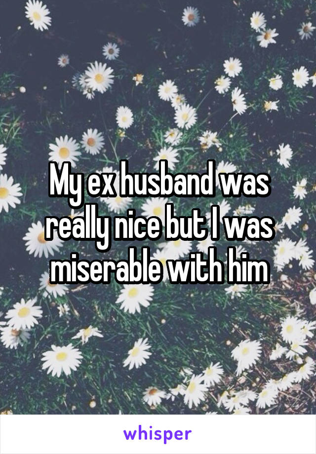 My ex husband was really nice but I was miserable with him