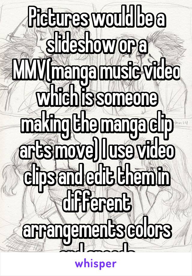 Pictures would be a slideshow or a MMV(manga music video which is someone making the manga clip arts move) I use video clips and edit them in different arrangements colors and speeds