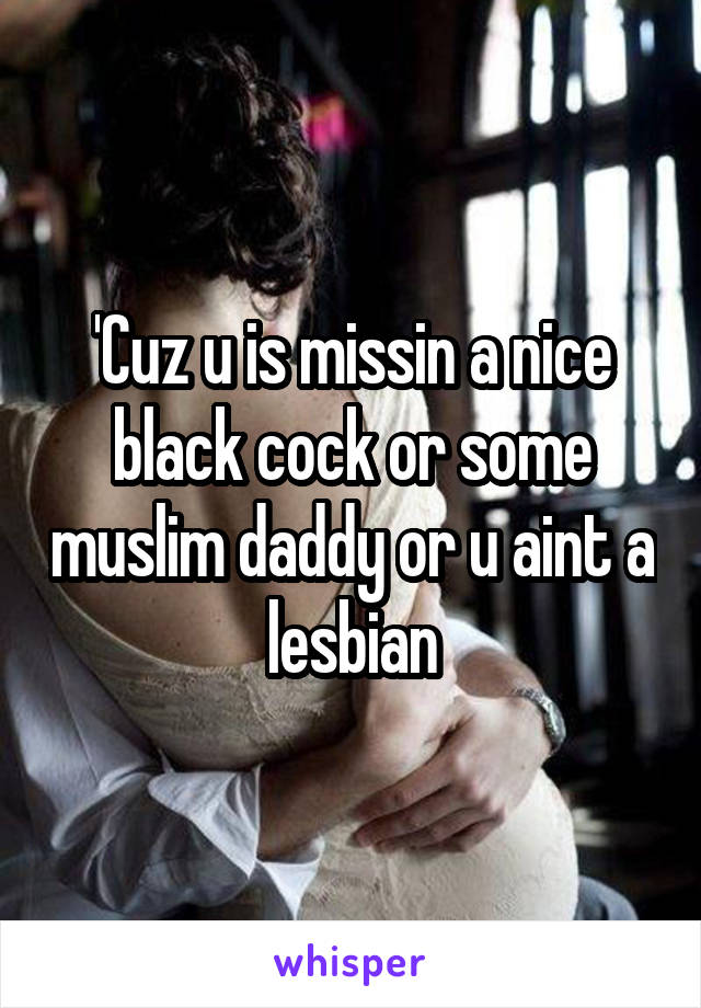 'Cuz u is missin a nice black cock or some muslim daddy or u aint a lesbian