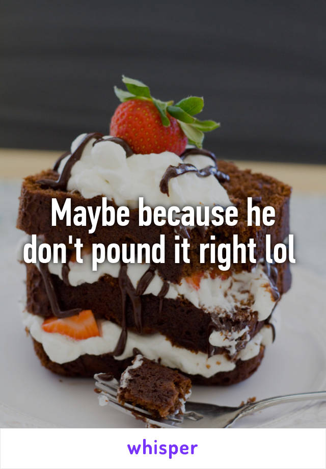 Maybe because he don't pound it right lol 