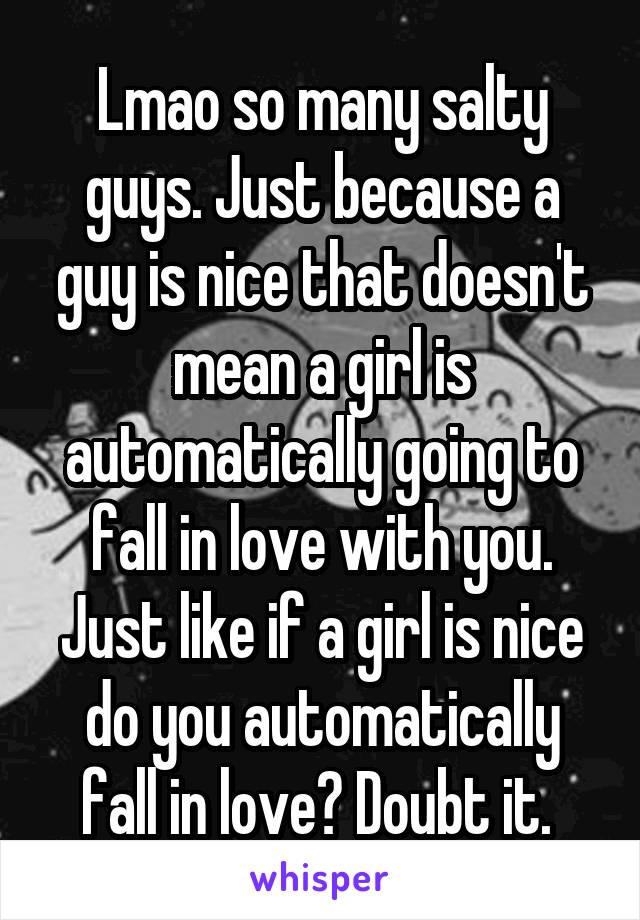 Lmao so many salty guys. Just because a guy is nice that doesn't mean a girl is automatically going to fall in love with you. Just like if a girl is nice do you automatically fall in love? Doubt it. 