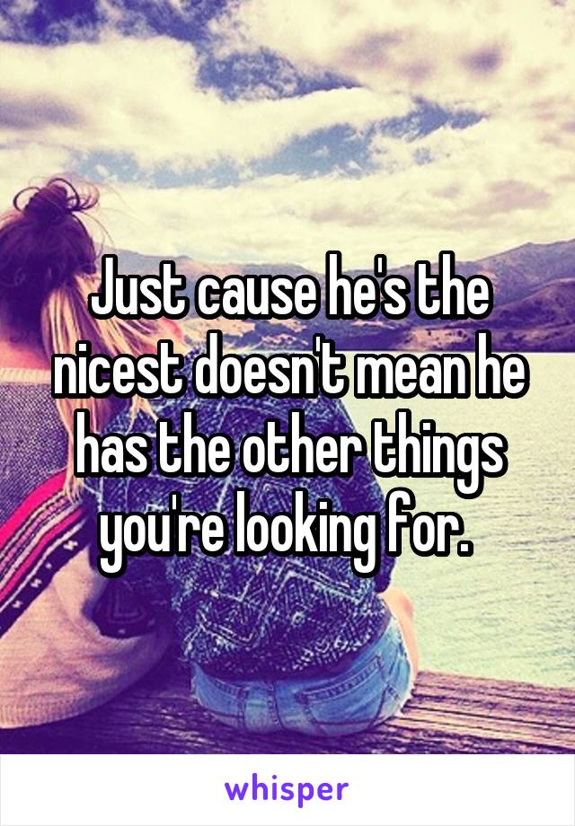 Just cause he's the nicest doesn't mean he has the other things you're looking for. 