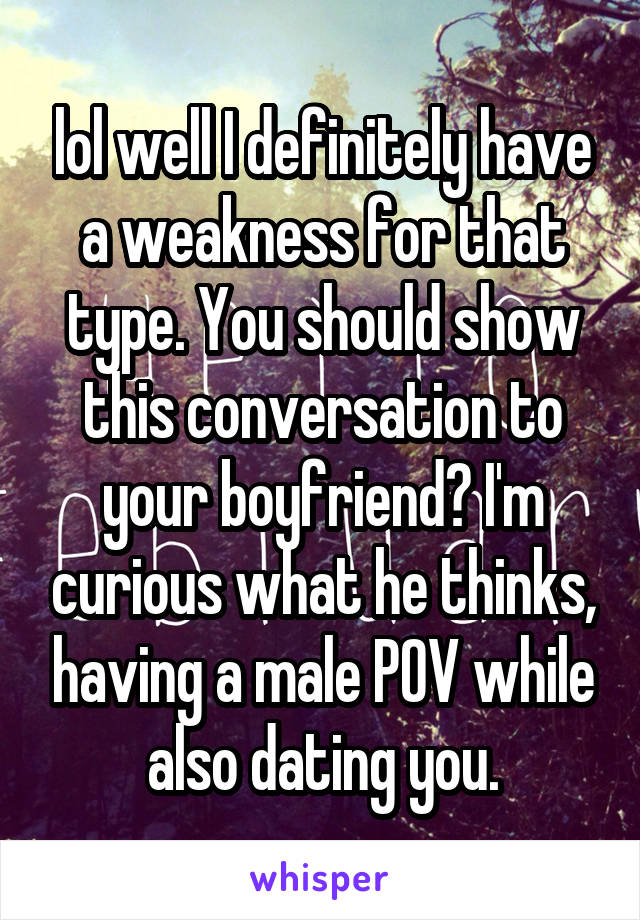 lol well I definitely have a weakness for that type. You should show this conversation to your boyfriend? I'm curious what he thinks, having a male POV while also dating you.