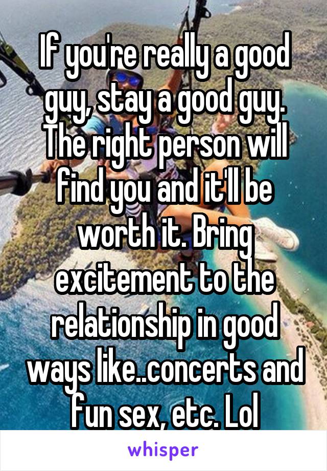 If you're really a good guy, stay a good guy. The right person will find you and it'll be worth it. Bring excitement to the relationship in good ways like..concerts and fun sex, etc. Lol