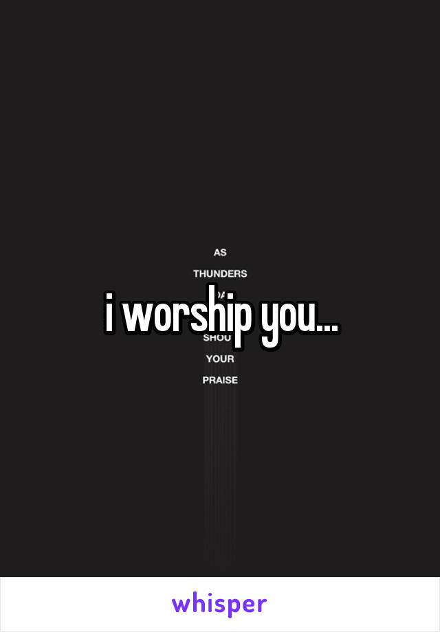 i worship you...