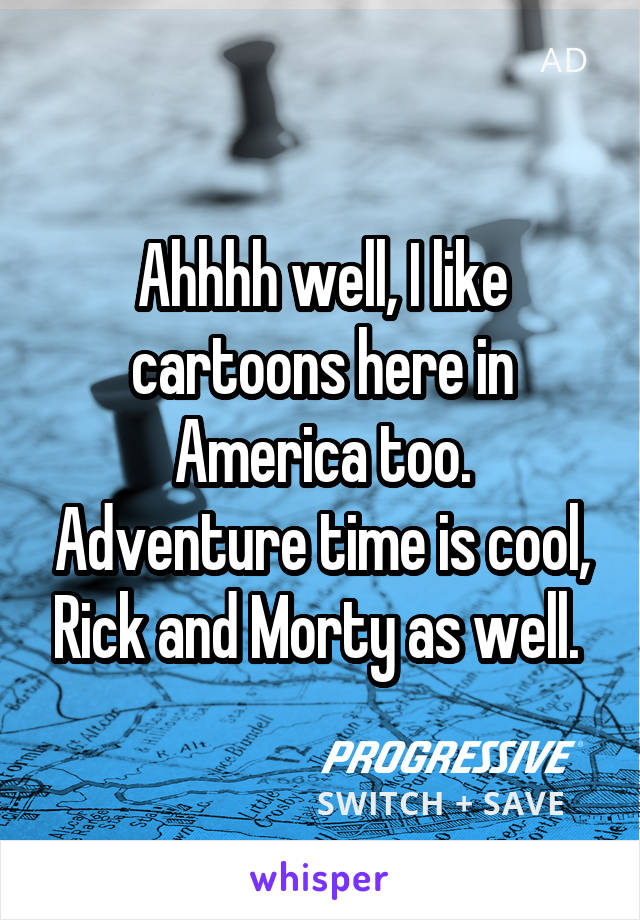 Ahhhh well, I like cartoons here in America too. Adventure time is cool, Rick and Morty as well. 