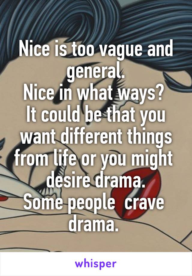 Nice is too vague and general.
Nice in what ways? 
It could be that you want different things from life or you might  desire drama.
Some people  crave  drama. 