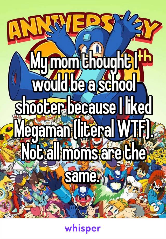 My mom thought I would be a school shooter because I liked Megaman (literal WTF). Not all moms are the same. 