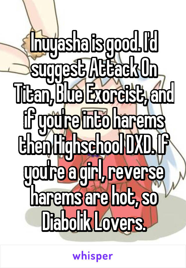 Inuyasha is good. I'd suggest Attack On Titan, Blue Exorcist, and if you're into harems then Highschool DXD. If you're a girl, reverse harems are hot, so Diabolik Lovers.