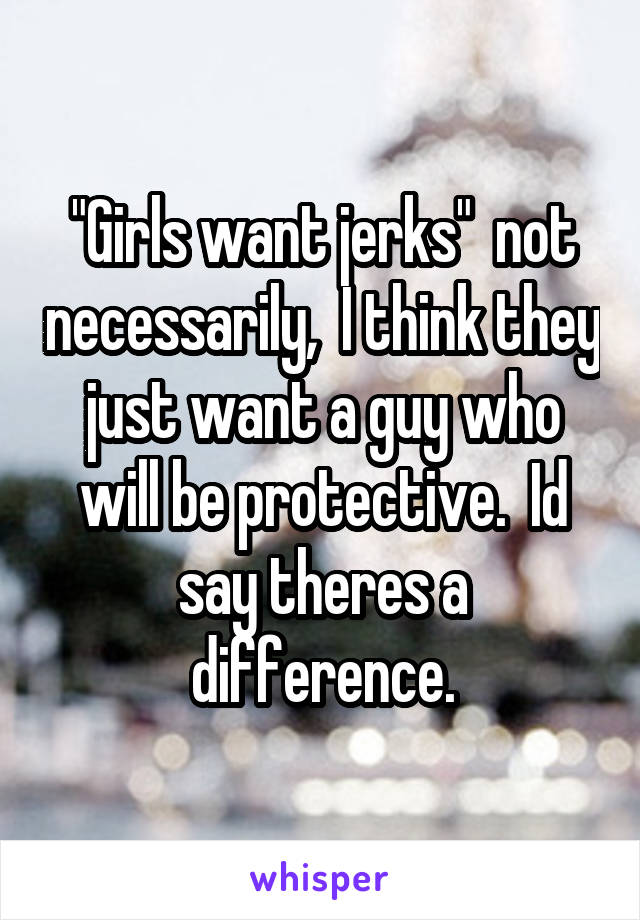 "Girls want jerks"  not necessarily,  I think they just want a guy who will be protective.  Id say theres a difference.