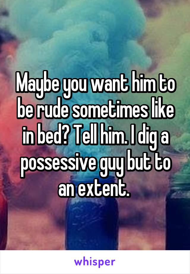 Maybe you want him to be rude sometimes like in bed? Tell him. I dig a possessive guy but to an extent. 