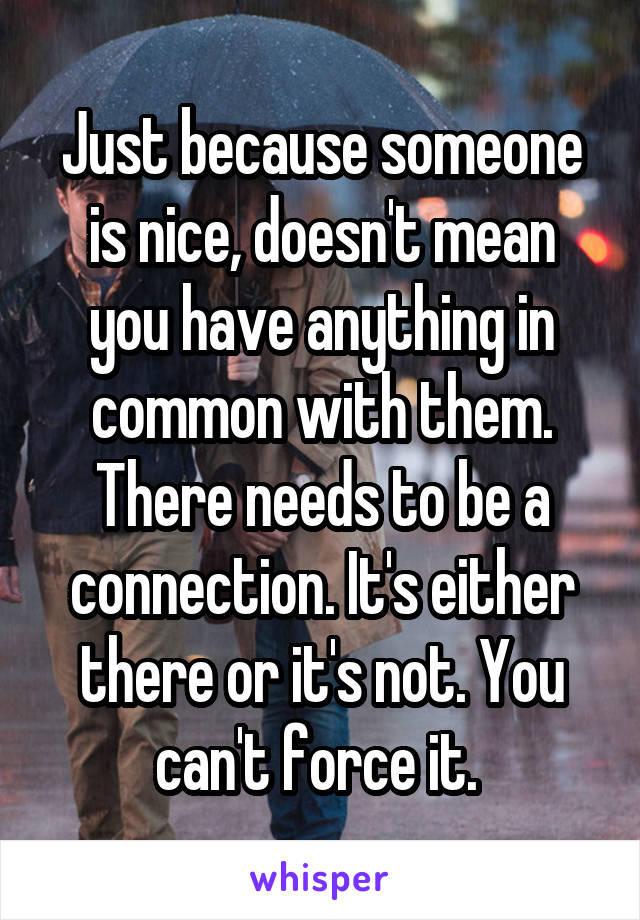 Just because someone is nice, doesn't mean you have anything in common with them. There needs to be a connection. It's either there or it's not. You can't force it. 