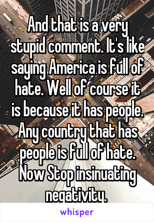 And that is a very stupid comment. It's like saying America is full of hate. Well of course it is because it has people. Any country that has people is full of hate. Now Stop insinuating negativity. 