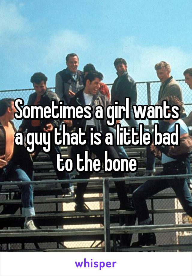 Sometimes a girl wants a guy that is a little bad to the bone