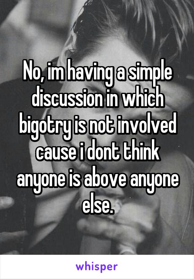 No, im having a simple discussion in which bigotry is not involved cause i dont think anyone is above anyone else.