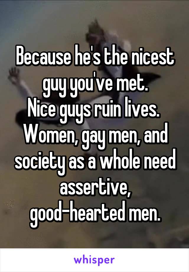 Because he's the nicest guy you've met.
Nice guys ruin lives.  Women, gay men, and society as a whole need assertive, good-hearted men.