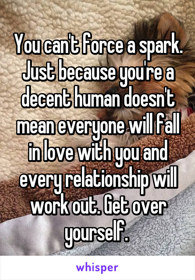 You can't force a spark. Just because you're a decent human doesn't mean everyone will fall in love with you and every relationship will work out. Get over yourself. 