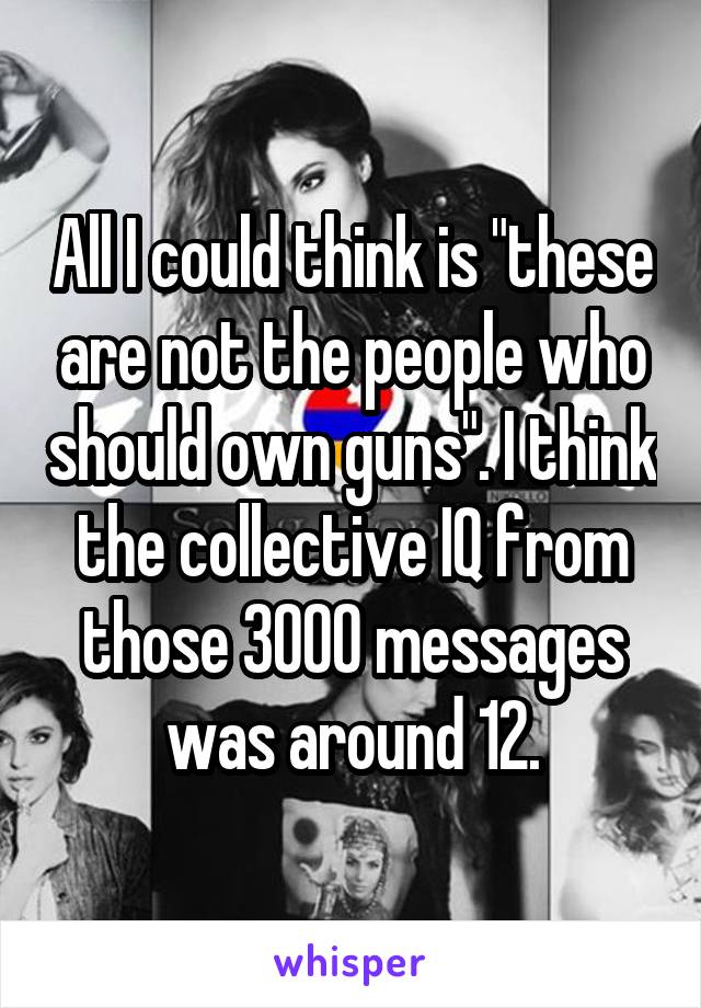 All I could think is "these are not the people who should own guns". I think the collective IQ from those 3000 messages was around 12.