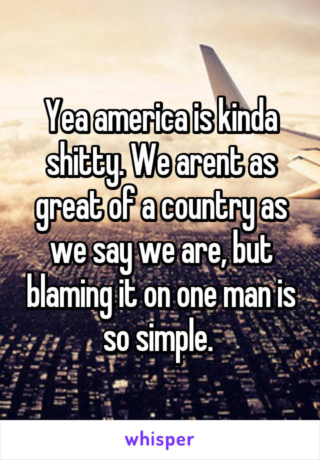 Yea america is kinda shitty. We arent as great of a country as we say we are, but blaming it on one man is so simple. 