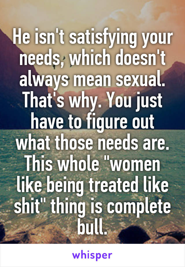 He isn't satisfying your needs, which doesn't always mean sexual. That's why. You just have to figure out what those needs are. This whole "women like being treated like shit" thing is complete bull.