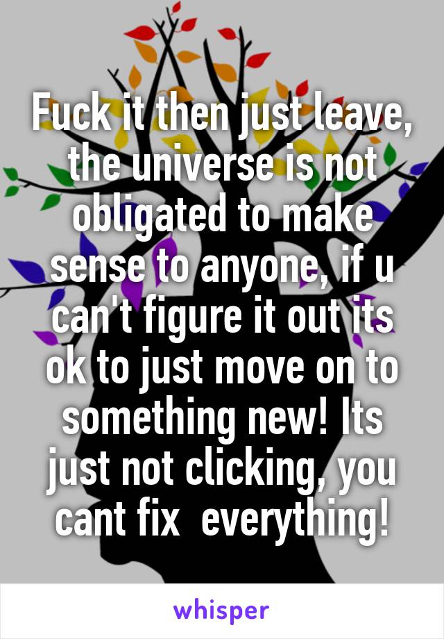 Fuck it then just leave, the universe is not obligated to make sense to anyone, if u can't figure it out its ok to just move on to something new! Its just not clicking, you cant fix  everything!